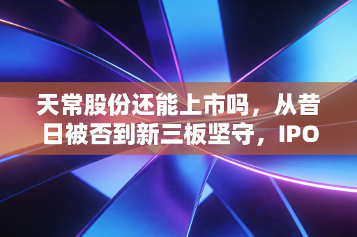 天常股份还能上市吗,从昔日被否到新三板坚守,IPO梦想还有多远?