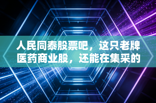 人民同泰股票吧,这只老牌医药商业股,还能在集采的寒风中捂热我们的钱包吗?