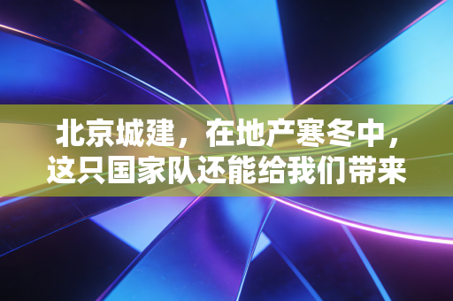 北京城建,在地产寒冬中,这只国家队还能给我们带来多少安全感?