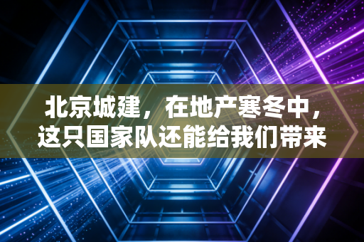 北京城建，在地产寒冬中，这只国家队还能给我们带来多少安全感？