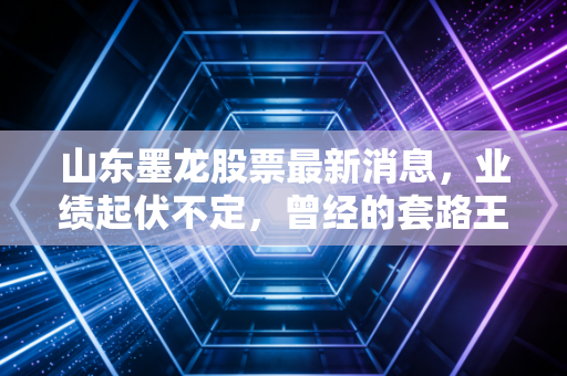 山东墨龙股票最新消息，业绩起伏不定，曾经的套路王如今还值得持有吗？