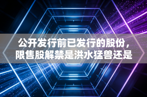 公开发行前已发行的股份，限售股解禁是洪水猛兽还是黄金坑？