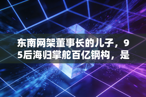 东南网架董事长的儿子,95后海归掌舵百亿钢构,是躺赢还是临危受命?