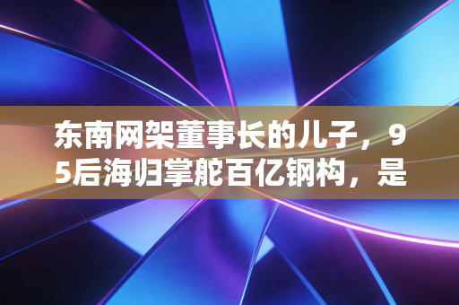 东南网架董事长的儿子，95后海归掌舵百亿钢构，是躺赢还是临危受命？