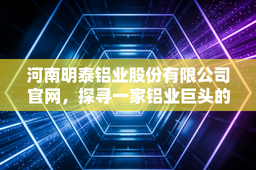 河南明泰铝业股份有限公司官网,探寻一家铝业巨头的硬核底色与未来遐想