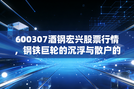 600307酒钢宏兴股票行情,钢铁巨轮的沉浮与散户的抄底迷思