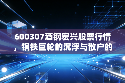 600307酒钢宏兴股票行情,钢铁巨轮的沉浮与散户的抄底迷思