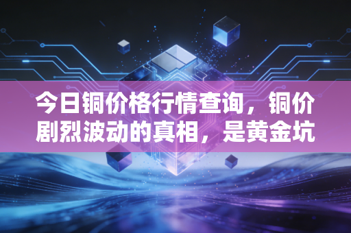 今日铜价格行情查询,铜价剧烈波动的真相,是黄金坑还是悬崖边?