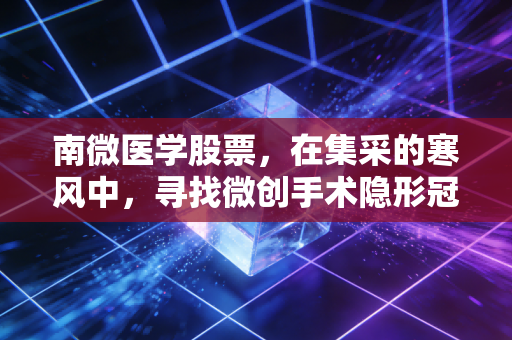 南微医学股票，在集采的寒风中，寻找微创手术隐形冠军的长期价值