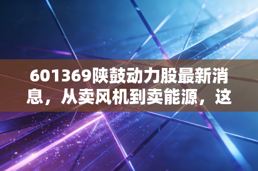 601369陕鼓动力股最新消息，从卖风机到卖能源，这只老牌陕股的隐形冠军逻辑还在吗？