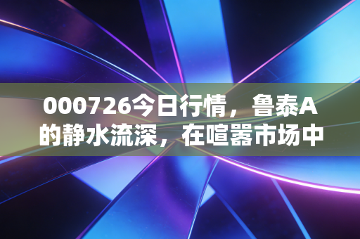 000726今日行情，鲁泰A的静水流深，在喧嚣市场中寻找被遗忘的压舱石