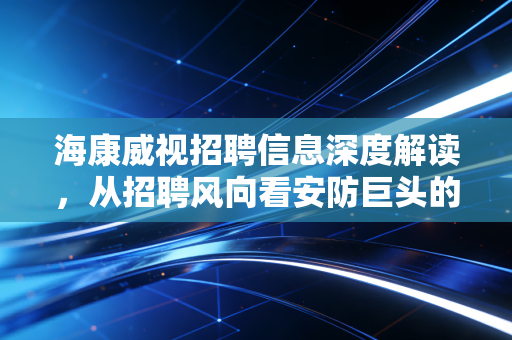 海康威视招聘信息深度解读,从招聘风向看安防巨头的转型焦虑与AI野心