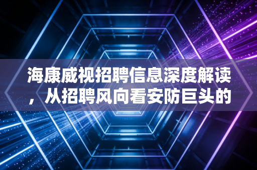 海康威视招聘信息深度解读，从招聘风向看安防巨头的转型焦虑与AI野心