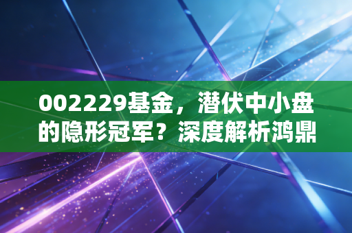 002229基金，潜伏中小盘的隐形冠军？深度解析鸿鼎中证500的投资逻辑与实战策略