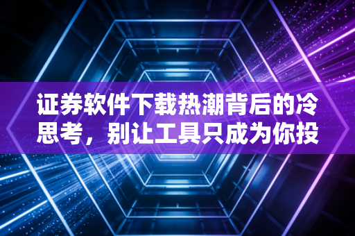 证券软件下载热潮背后的冷思考，别让工具只成为你投资路上的赌博机