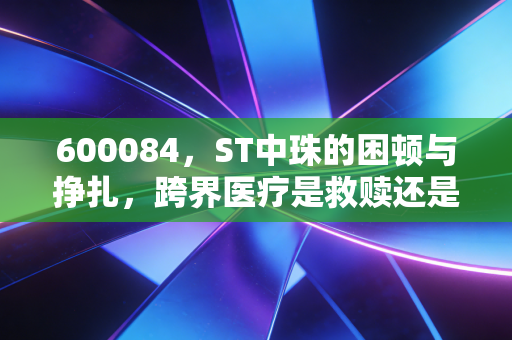 600084,ST中珠的困顿与挣扎,跨界医疗是救赎还是深渊?