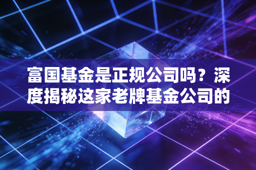 富国基金是正规公司吗?深度揭秘这家老牌基金公司的底色与实力