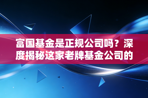 富国基金是正规公司吗？深度揭秘这家老牌基金公司的底色与实力