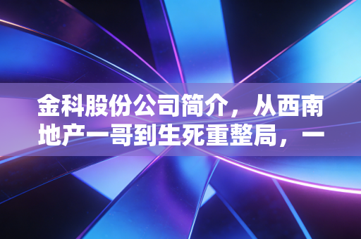 金科股份公司简介，从西南地产一哥到生死重整局，一位老地产人的深度观察