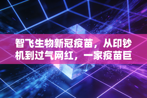 智飞生物新冠疫苗，从印钞机到过气网红，一家疫苗巨头的浮沉与未来启示
