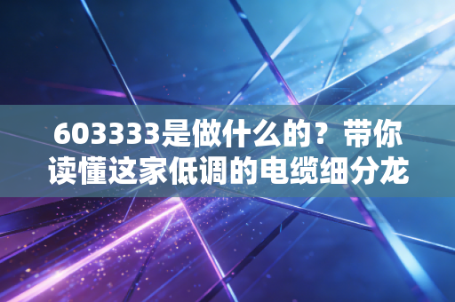 603333是做什么的?带你读懂这家低调的电缆细分龙头与电力基建的投资逻辑