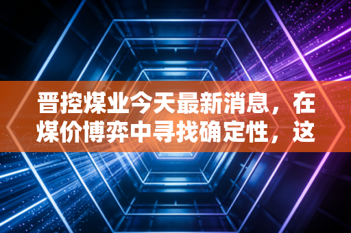 晋控煤业今天最新消息,在煤价博弈中寻找确定性,这只现金奶牛还能带给我们什么惊喜?
