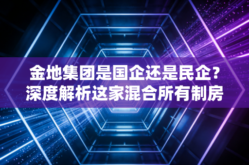 金地集团是国企还是民企？深度解析这家混合所有制房企的尴尬与突围
