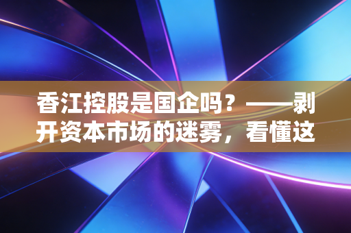 香江控股是国企吗?——剥开资本市场的迷雾,看懂这家老牌民企的韧性与转型