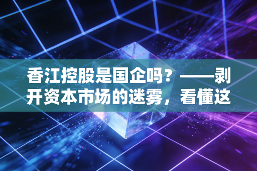 香江控股是国企吗？——剥开资本市场的迷雾，看懂这家老牌民企的韧性与转型