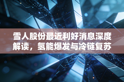 雪人股份最近利好消息深度解读,氢能爆发与冷链复苏,这家隐形冠军到底值不值得追?