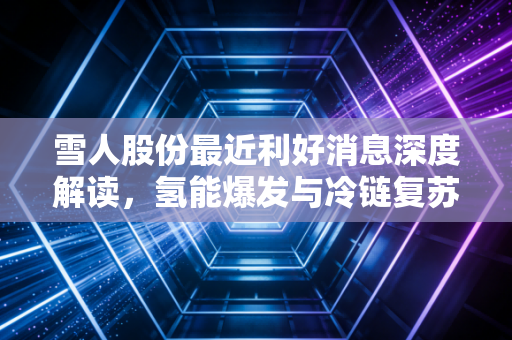 雪人股份最近利好消息深度解读,氢能爆发与冷链复苏,这家隐形冠军到底值不值得追?