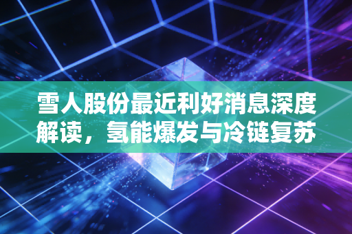 雪人股份最近利好消息深度解读，氢能爆发与冷链复苏，这家隐形冠军到底值不值得追？
