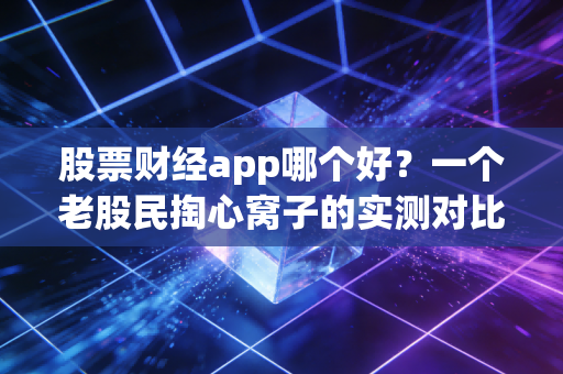 股票财经app哪个好？一个老股民掏心窝子的实测对比与避坑指南