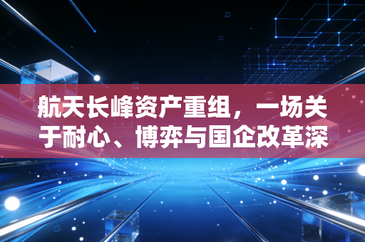 航天长峰资产重组，一场关于耐心、博弈与国企改革深水区的长跑