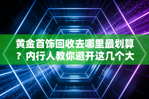 黄金首饰回收去哪里最划算?内行人教你避开这几个大坑,多卖几千块