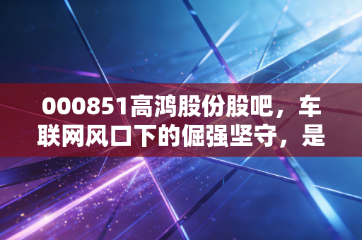 000851高鸿股份股吧，车联网风口下的倔强坚守，是妖股还是价值洼地？