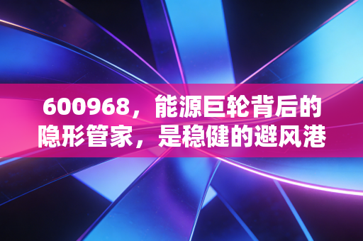 600968,能源巨轮背后的隐形管家,是稳健的避风港还是平庸的收租人?