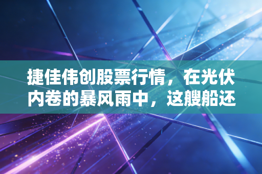 捷佳伟创股票行情,在光伏内卷的暴风雨中,这艘船还能开多远?