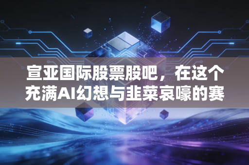 宣亚国际股票股吧，在这个充满AI幻想与韭菜哀嚎的赛博剧场，我们该如何自处？