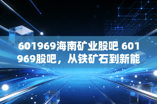 601969海南矿业股吧 601969股吧,从铁矿石到新能源的变形记,这只海南股能否让你穿越周期?