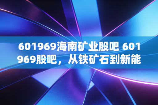 601969海南矿业股吧 601969股吧,从铁矿石到新能源的变形记,这只海南股能否让你穿越周期?