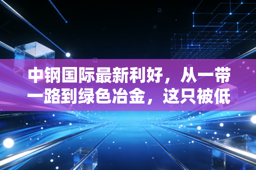 中钢国际最新利好，从一带一路到绿色冶金，这只被低估的工程巨头正在悄悄变强