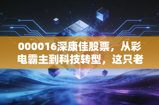 000016深康佳股票,从彩电霸主到科技转型,这只老牌国企的翻身仗还能打多久?