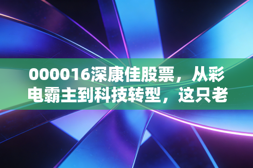 000016深康佳股票,从彩电霸主到科技转型,这只老牌国企的翻身仗还能打多久?
