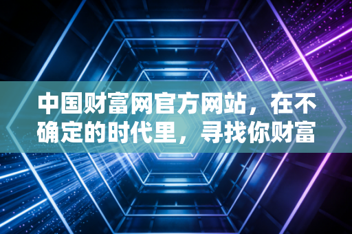中国财富网官方网站，在不确定的时代里，寻找你财富的定海神针