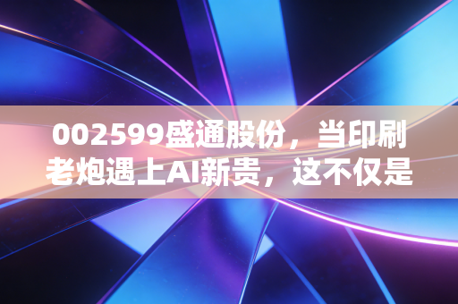 002599盛通股份,当印刷老炮遇上AI新贵,这不仅是跨界更是一场生存豪赌