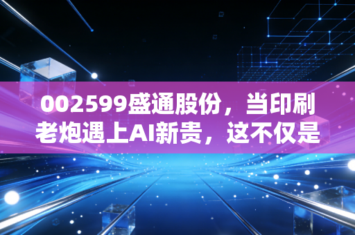 002599盛通股份,当印刷老炮遇上AI新贵,这不仅是跨界更是一场生存豪赌