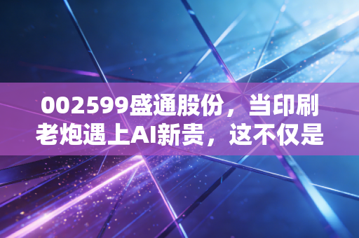 002599盛通股份，当印刷老炮遇上AI新贵，这不仅是跨界更是一场生存豪赌