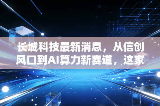 长城科技最新消息，从信创风口到AI算力新赛道，这家老牌国企能否迎来第二春？