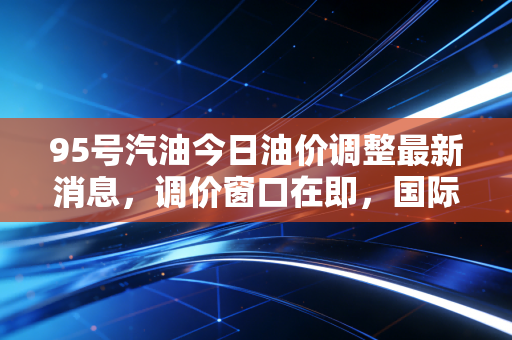 95号汽油今日油价调整最新消息,调价窗口在即,国际油价震荡下的钱包保卫战